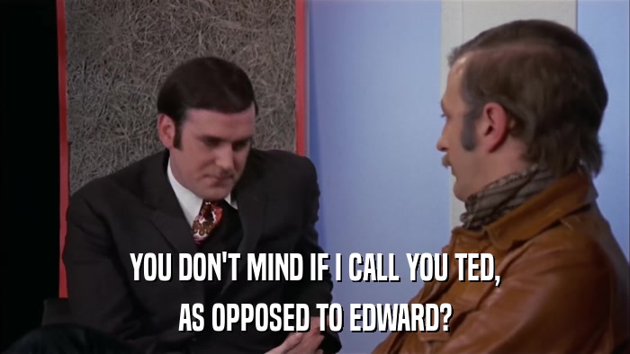 YOU DON'T MIND IF I CALL YOU TED, AS OPPOSED TO EDWARD? 