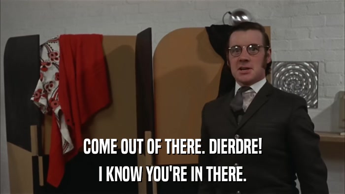 COME OUT OF THERE. DIERDRE! I KNOW YOU'RE IN THERE. 