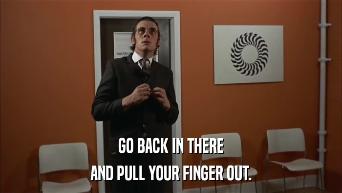 GO BACK IN THERE AND PULL YOUR FINGER OUT. 