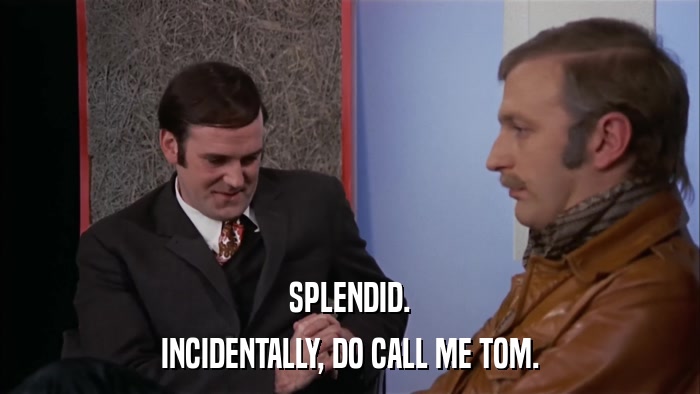 SPLENDID. INCIDENTALLY, DO CALL ME TOM. 