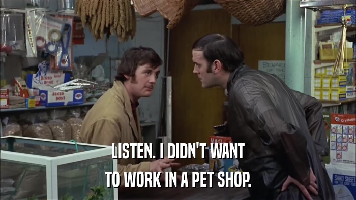 LISTEN. I DIDN'T WANT TO WORK IN A PET SHOP. 