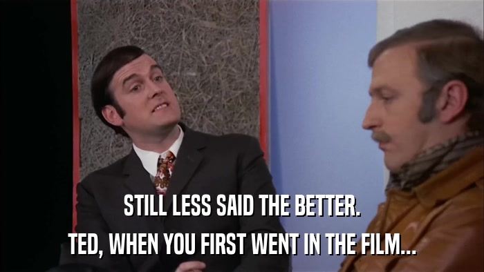 STILL LESS SAID THE BETTER. TED, WHEN YOU FIRST WENT IN THE FILM... 