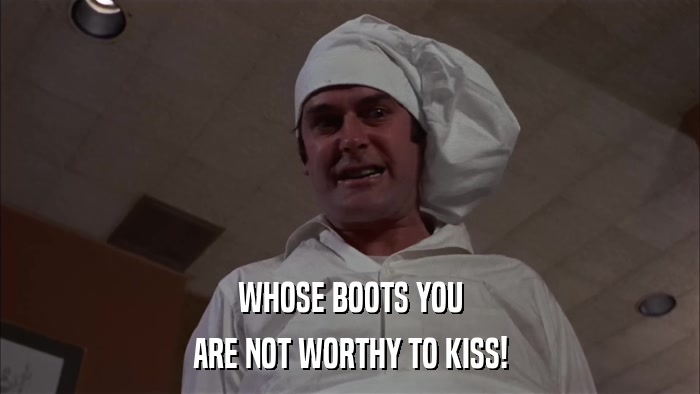 WHOSE BOOTS YOU ARE NOT WORTHY TO KISS! 