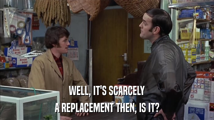 WELL, IT'S SCARCELY A REPLACEMENT THEN, IS IT? 