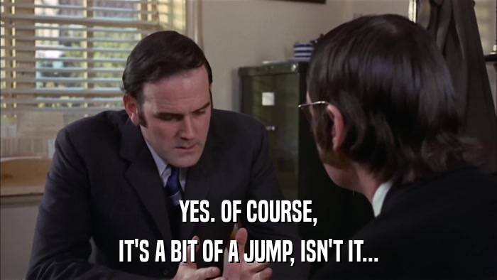 YES. OF COURSE, IT'S A BIT OF A JUMP, ISN'T IT... 