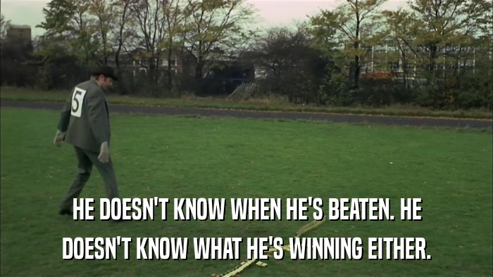 HE DOESN'T KNOW WHEN HE'S BEATEN. HE DOESN'T KNOW WHAT HE'S WINNING EITHER. 