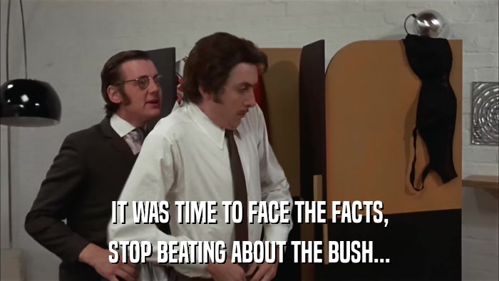 IT WAS TIME TO FACE THE FACTS, STOP BEATING ABOUT THE BUSH... 