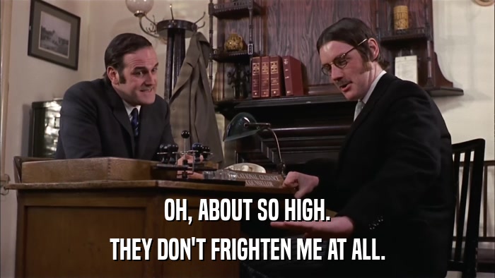 OH, ABOUT SO HIGH. THEY DON'T FRIGHTEN ME AT ALL. 