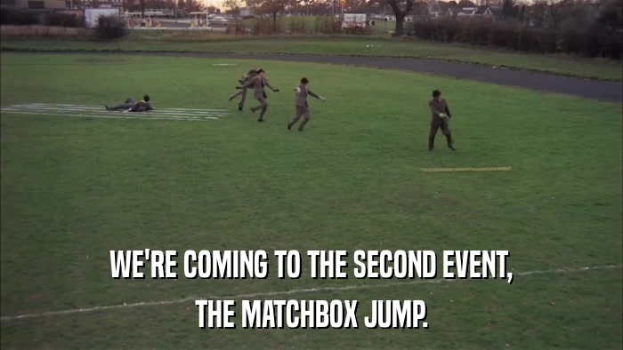 WE'RE COMING TO THE SECOND EVENT, THE MATCHBOX JUMP. 