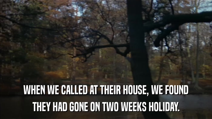 WHEN WE CALLED AT THEIR HOUSE, WE FOUND THEY HAD GONE ON TWO WEEKS HOLIDAY. 