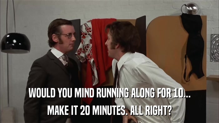 WOULD YOU MIND RUNNING ALONG FOR 10... MAKE IT 20 MINUTES. ALL RIGHT? 