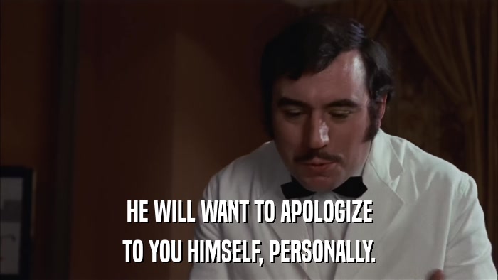 HE WILL WANT TO APOLOGIZE TO YOU HIMSELF, PERSONALLY. 