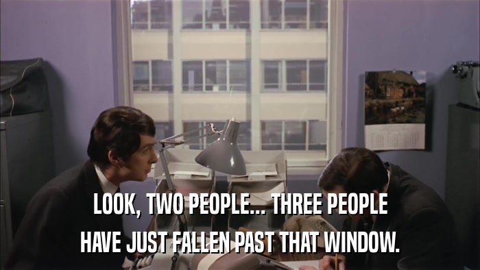 LOOK, TWO PEOPLE... THREE PEOPLE HAVE JUST FALLEN PAST THAT WINDOW. 