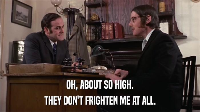 OH, ABOUT SO HIGH. THEY DON'T FRIGHTEN ME AT ALL. 