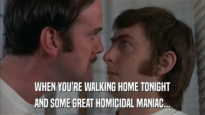 WHEN YOU'RE WALKING HOME TONIGHT AND SOME GREAT HOMICIDAL MANIAC... 