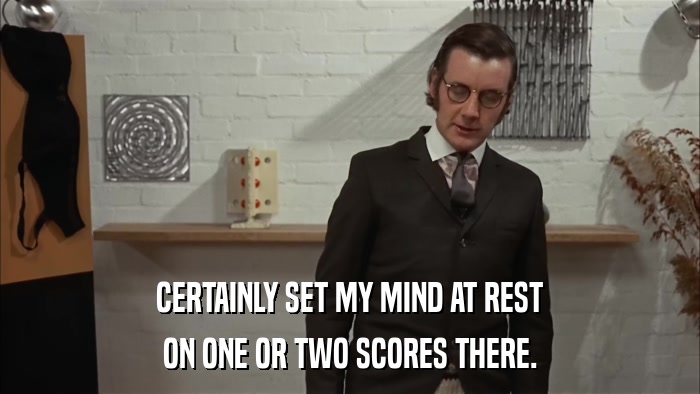 CERTAINLY SET MY MIND AT REST ON ONE OR TWO SCORES THERE. 