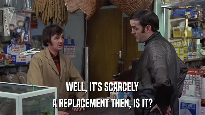 WELL, IT'S SCARCELY A REPLACEMENT THEN, IS IT? 