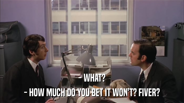 - WHAT? - HOW MUCH DO YOU BET IT WON'T? FIVER? 