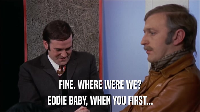 FINE. WHERE WERE WE? EDDIE BABY, WHEN YOU FIRST... 