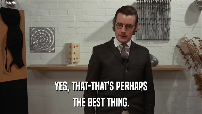 YES, THAT-THAT'S PERHAPS THE BEST THING. 