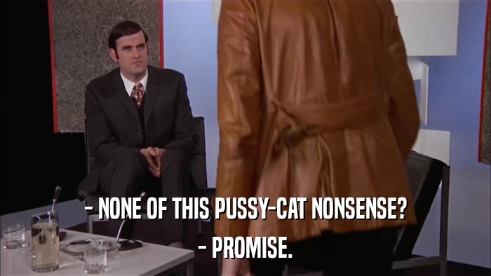 - NONE OF THIS PUSSY-CAT NONSENSE? - PROMISE. 