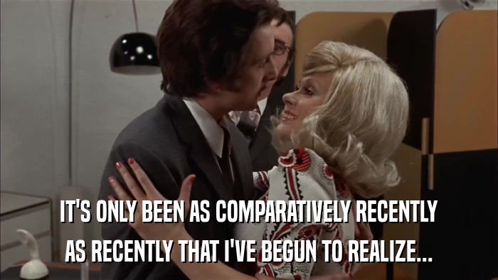 IT'S ONLY BEEN AS COMPARATIVELY RECENTLY AS RECENTLY THAT I'VE BEGUN TO REALIZE... 
