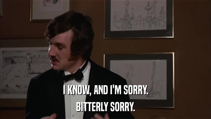 I KNOW, AND I'M SORRY. BITTERLY SORRY. 