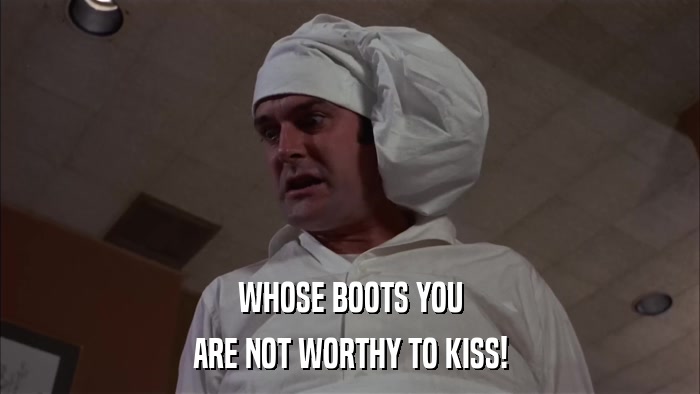 WHOSE BOOTS YOU ARE NOT WORTHY TO KISS! 