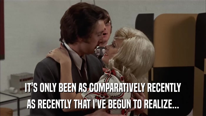 IT'S ONLY BEEN AS COMPARATIVELY RECENTLY AS RECENTLY THAT I'VE BEGUN TO REALIZE... 