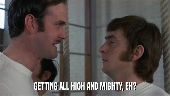 GETTING ALL HIGH AND MIGHTY, EH?  