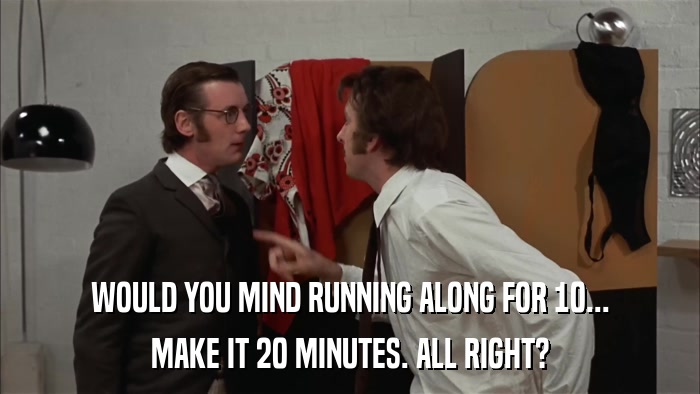 WOULD YOU MIND RUNNING ALONG FOR 10... MAKE IT 20 MINUTES. ALL RIGHT? 