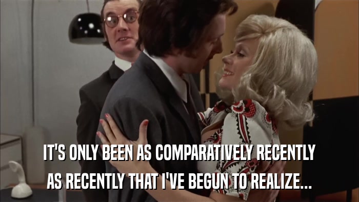 IT'S ONLY BEEN AS COMPARATIVELY RECENTLY AS RECENTLY THAT I'VE BEGUN TO REALIZE... 