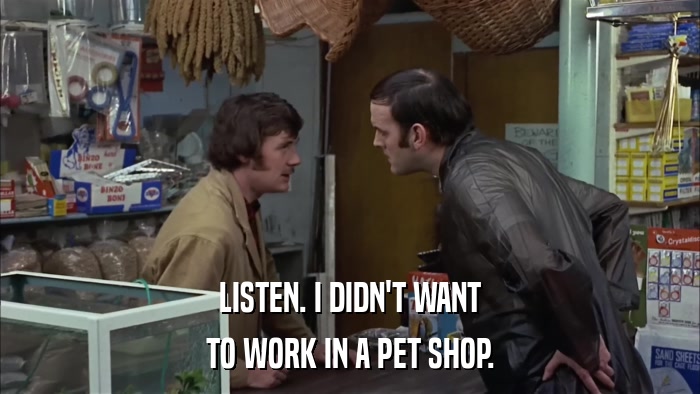 LISTEN. I DIDN'T WANT TO WORK IN A PET SHOP. 