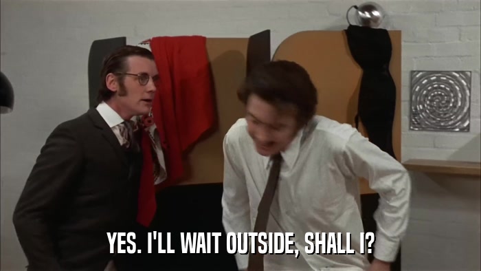 YES. I'LL WAIT OUTSIDE, SHALL I?  