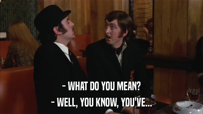 - WHAT DO YOU MEAN? - WELL, YOU KNOW, YOU'VE... 