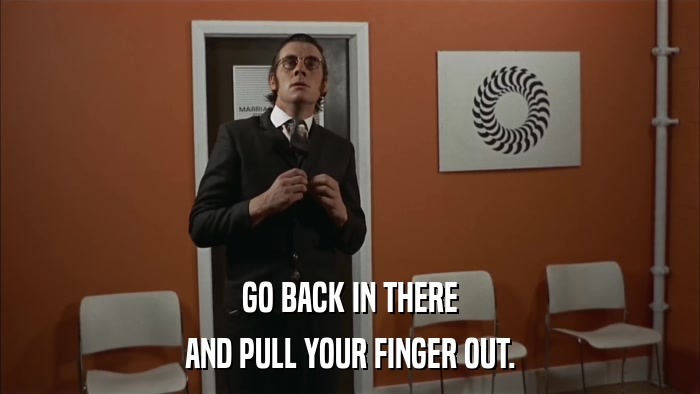 GO BACK IN THERE AND PULL YOUR FINGER OUT. 