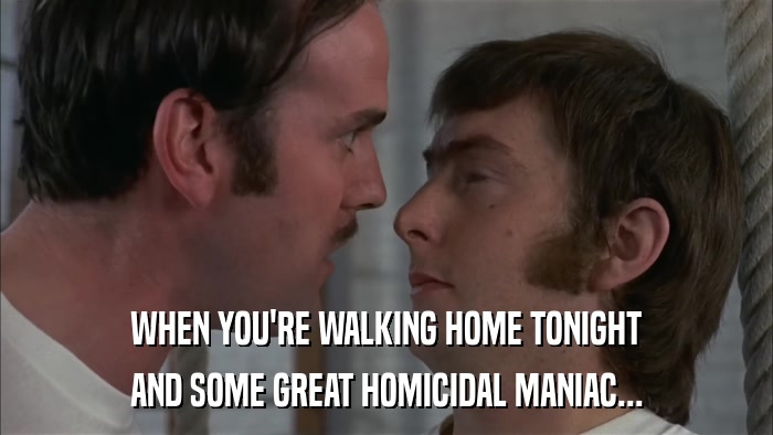 WHEN YOU'RE WALKING HOME TONIGHT AND SOME GREAT HOMICIDAL MANIAC... 