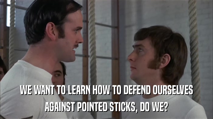 WE WANT TO LEARN HOW TO DEFEND OURSELVES AGAINST POINTED STICKS, DO WE? 