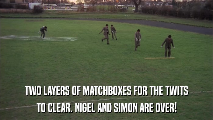 TWO LAYERS OF MATCHBOXES FOR THE TWITS TO CLEAR. NIGEL AND SIMON ARE OVER! 