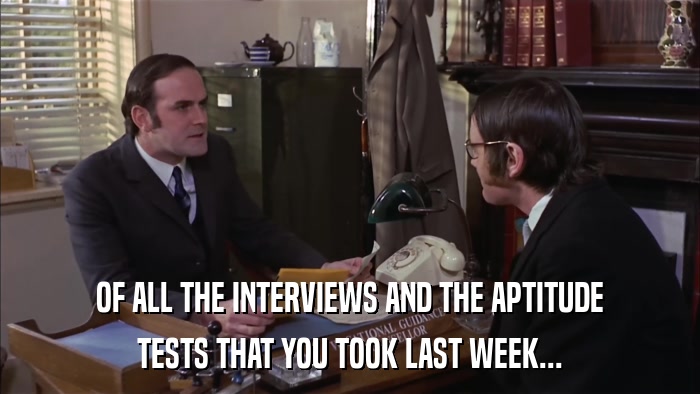 OF ALL THE INTERVIEWS AND THE APTITUDE TESTS THAT YOU TOOK LAST WEEK... 