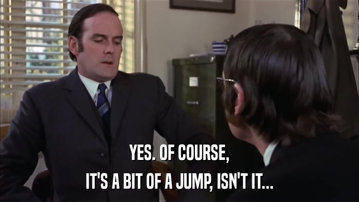 YES. OF COURSE, IT'S A BIT OF A JUMP, ISN'T IT... 