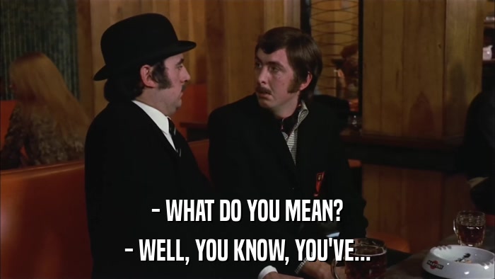 - WHAT DO YOU MEAN? - WELL, YOU KNOW, YOU'VE... 