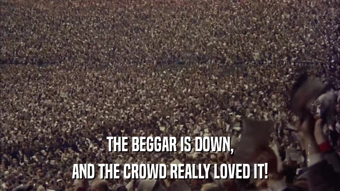 THE BEGGAR IS DOWN, AND THE CROWD REALLY LOVED IT! 