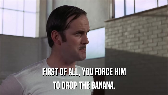 FIRST OF ALL, YOU FORCE HIM TO DROP THE BANANA. 