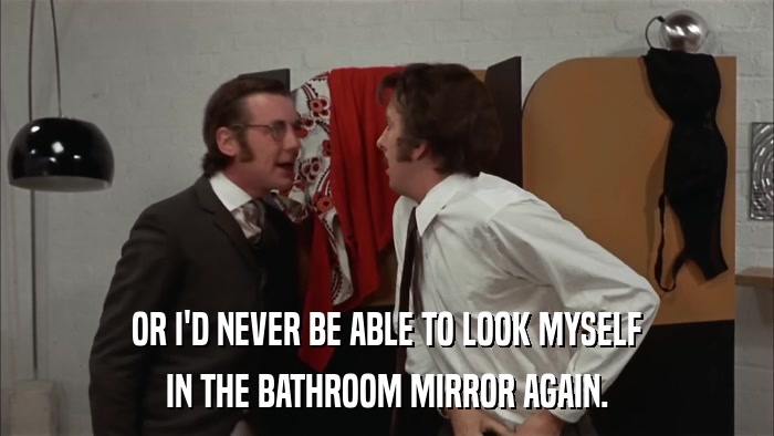 OR I'D NEVER BE ABLE TO LOOK MYSELF IN THE BATHROOM MIRROR AGAIN. 