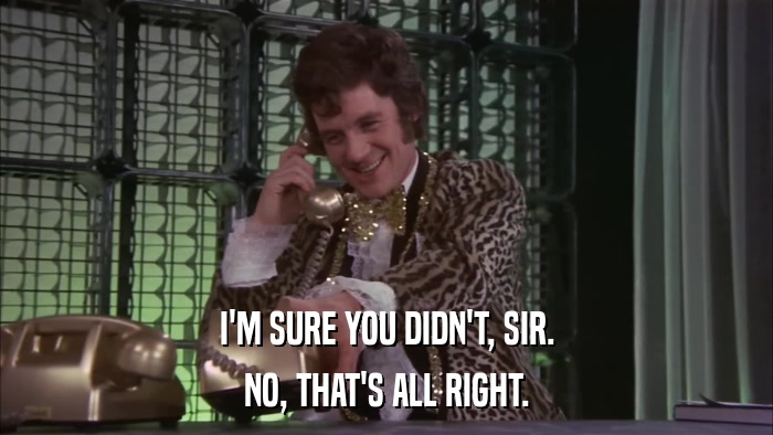 I'M SURE YOU DIDN'T, SIR. NO, THAT'S ALL RIGHT. 
