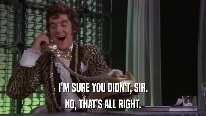I'M SURE YOU DIDN'T, SIR. NO, THAT'S ALL RIGHT. 