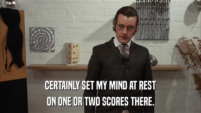 CERTAINLY SET MY MIND AT REST ON ONE OR TWO SCORES THERE. 