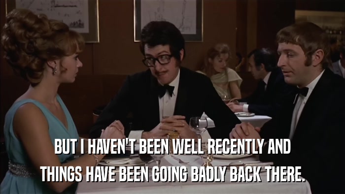 BUT I HAVEN'T BEEN WELL RECENTLY AND THINGS HAVE BEEN GOING BADLY BACK THERE. 