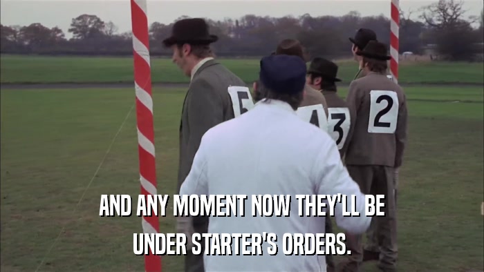 AND ANY MOMENT NOW THEY'LL BE UNDER STARTER'S ORDERS. 